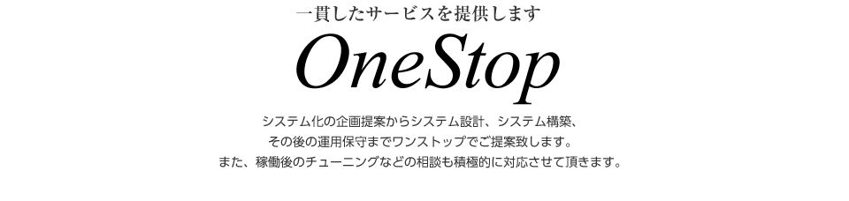 一貫したサービスを提供します OneStop システム化の企画提案からシステム設計、システム構築、その後の運用保守までワンストップでご提案致します。また、稼働後のチューニングなどの相談も積極的に対応させて頂きます。